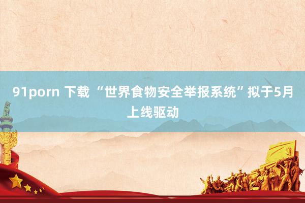 91porn 下载 “世界食物安全举报系统”拟于5月上线驱动