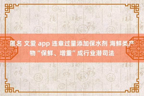 匿名 文爱 app 违章过量添加保水剂 海鲜类产物“保鲜、增重”成行业潜司法