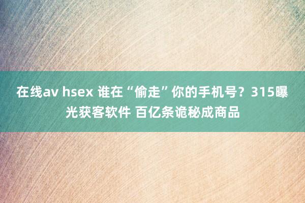 在线av hsex 谁在“偷走”你的手机号？315曝光获客软件 百亿条诡秘成商品