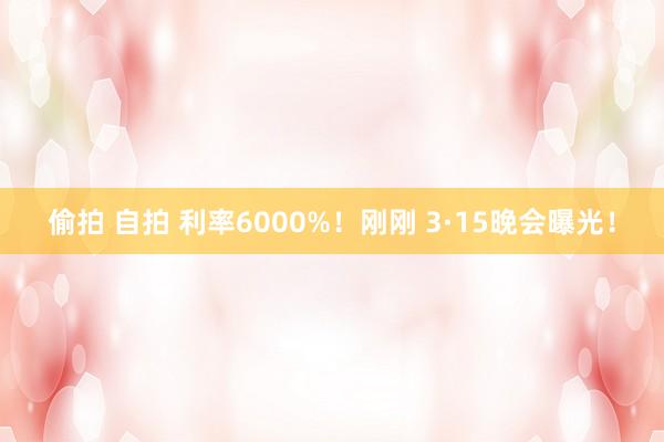 偷拍 自拍 利率6000%！刚刚 3·15晚会曝光！