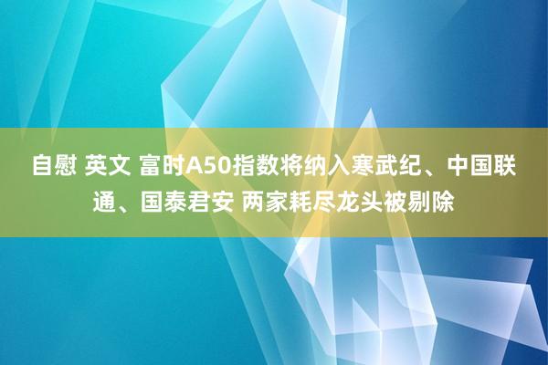 自慰 英文 富时A50指数将纳入寒武纪、中国联通、国泰君安 两家耗尽龙头被剔除