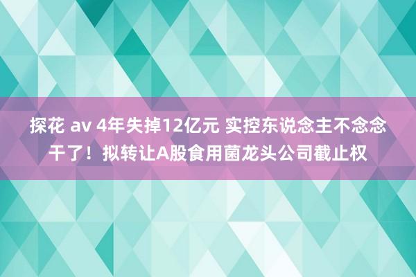 探花 av 4年失掉12亿元 实控东说念主不念念干了！拟转让A股食用菌龙头公司截止权