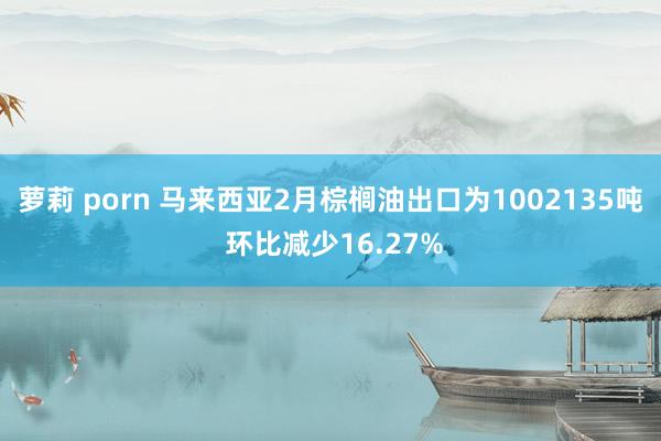 萝莉 porn 马来西亚2月棕榈油出口为1002135吨 环比减少16.27%