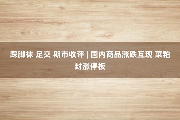 踩脚袜 足交 期市收评 | 国内商品涨跌互现 菜粕封涨停板