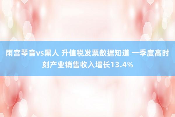 雨宫琴音vs黑人 升值税发票数据知道 一季度高时刻产业销售收入增长13.4%
