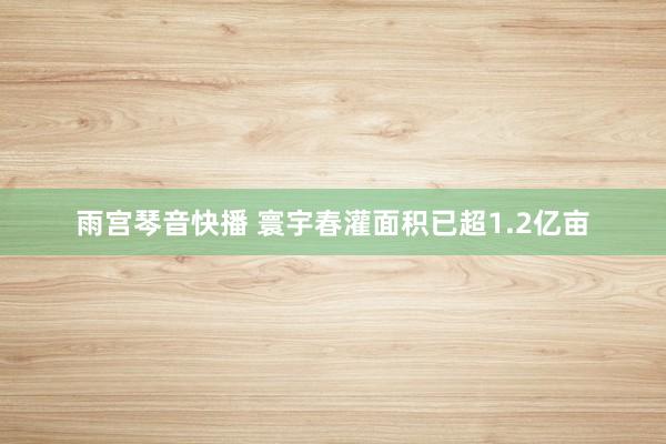 雨宫琴音快播 寰宇春灌面积已超1.2亿亩