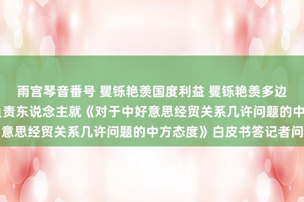 雨宫琴音番号 矍铄艳羡国度利益 矍铄艳羡多边生意体制 商务部关系负责东说念主就《对于中好意思经贸关系几许问题的中方态度》白皮书答记者问