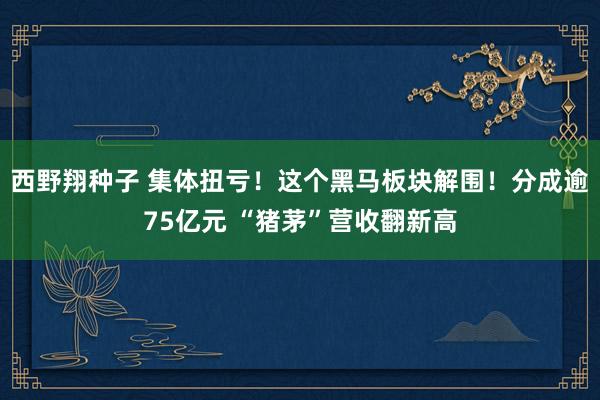 西野翔种子 集体扭亏！这个黑马板块解围！分成逾75亿元 “猪茅”营收翻新高