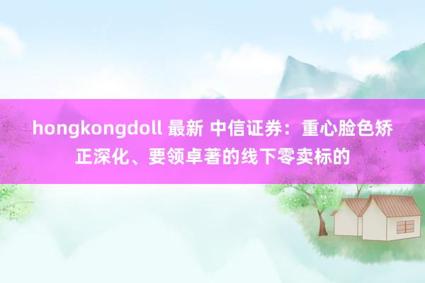 hongkongdoll 最新 中信证券：重心脸色矫正深化、要领卓著的线下零卖标的