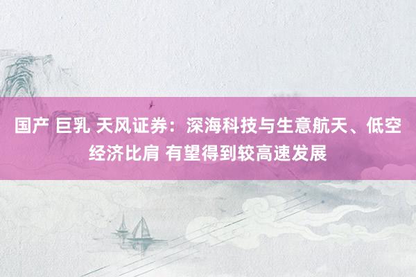 国产 巨乳 天风证券：深海科技与生意航天、低空经济比肩 有望得到较高速发展