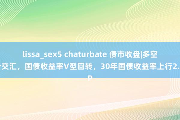 lissa_sex5 chaturbate 债市收盘|多空成分交汇，国债收益率V型回转，30年国债收益率上行2.5BP