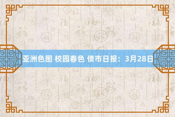 亚洲色图 校园春色 债市日报：3月28日